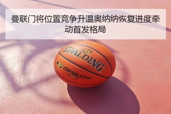曼联门将位置竞争升温奥纳纳恢复进度牵动首发格局